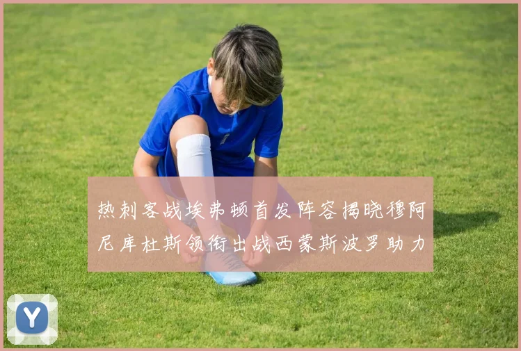 热刺客战埃弗顿首发阵容揭晓穆阿尼库杜斯领衔出战西蒙斯波罗助力