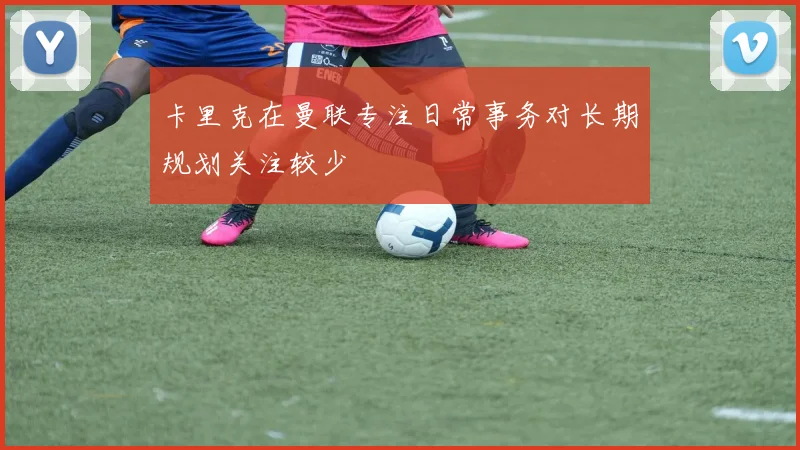 卡里克在曼联专注日常事务对长期规划关注较少