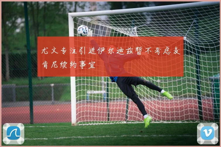尤文专注引进伊尔迪兹暂不考虑麦肯尼续约事宜