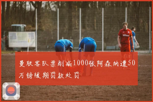 曼联客队票削减1000张阿森纳遭50万镑缓期罚款处罚
