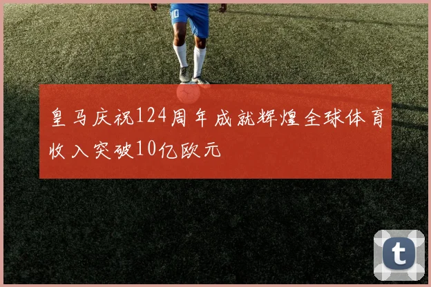 皇马庆祝124周年成就辉煌全球体育收入突破10亿欧元