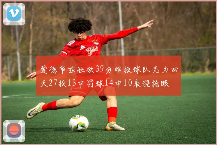爱德华兹独砍39分难救球队无力回天27投13中罚球14中10表现抢眼