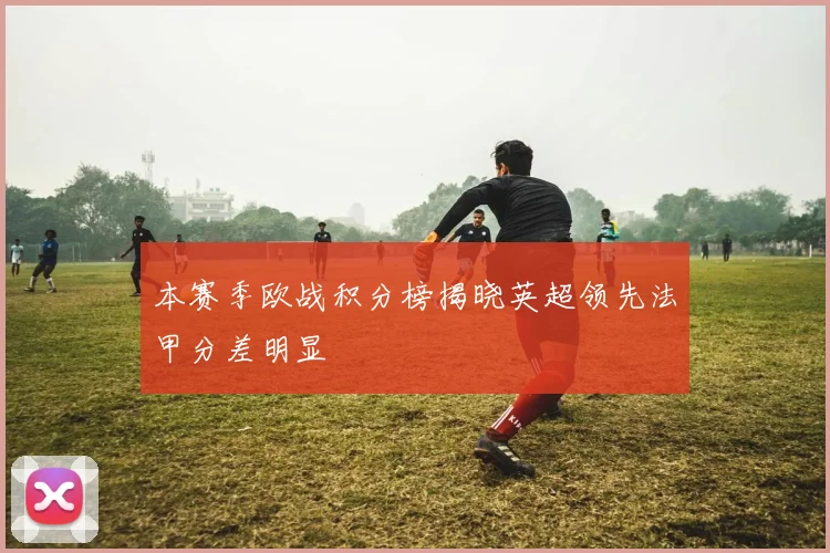 本赛季欧战积分榜揭晓英超领先法甲分差明显