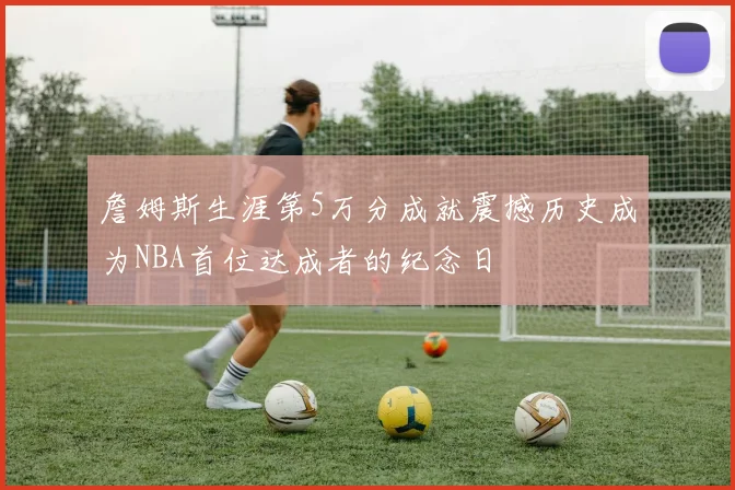 詹姆斯生涯第5万分成就震撼历史成为NBA首位达成者的纪念日