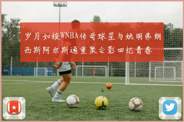岁月如梭WNBA传奇球星与姚明弗朗西斯阿尔斯通重聚合影回忆青春
