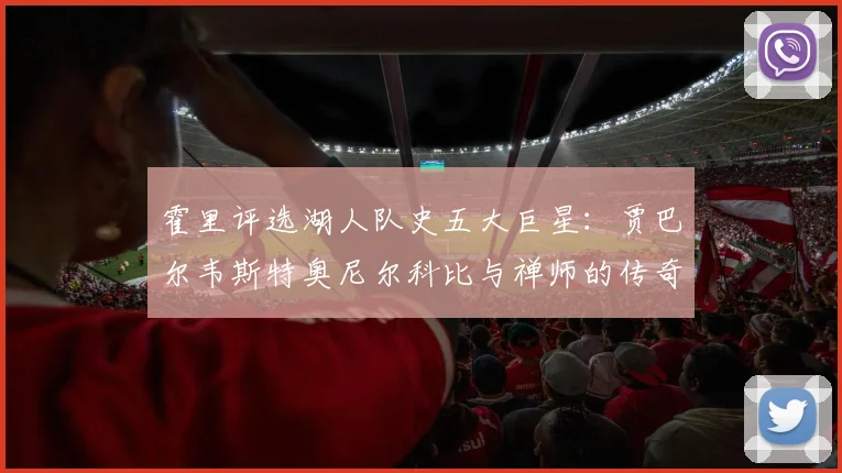 霍里评选湖人队史五大巨星：贾巴尔韦斯特奥尼尔科比与禅师的传奇之路