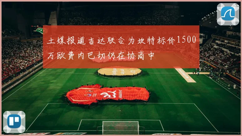 土媒报道吉达联合为坎特标价1500万欧费内巴切仍在协商中