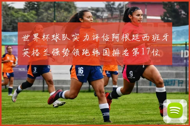 世界杯球队实力评估阿根廷西班牙英格兰强势领跑韩国排名第17位