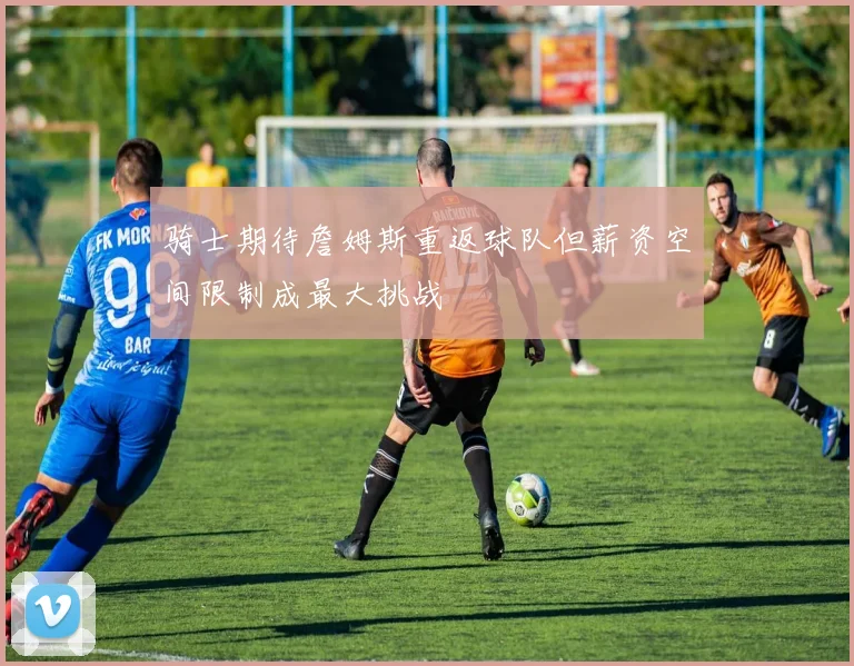 骑士期待詹姆斯重返球队但薪资空间限制成最大挑战