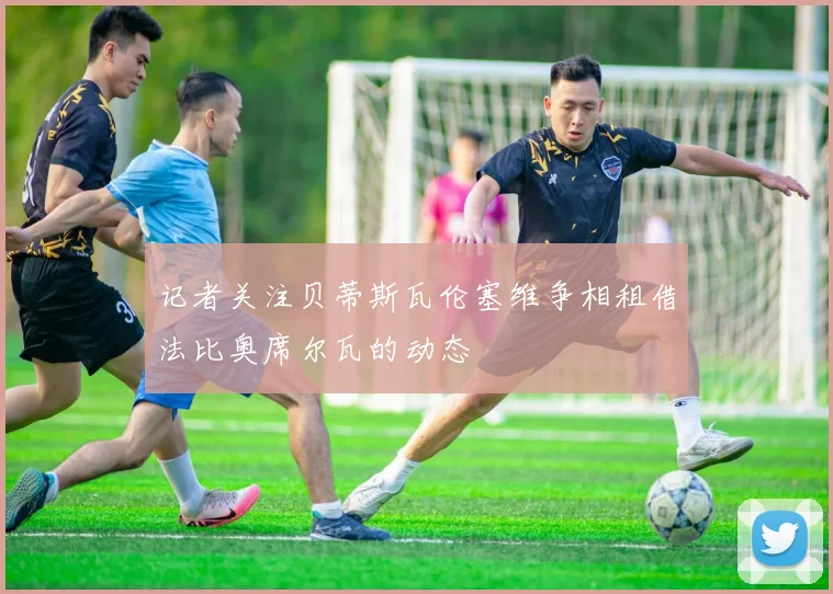记者关注贝蒂斯瓦伦塞维争相租借法比奥席尔瓦的动态