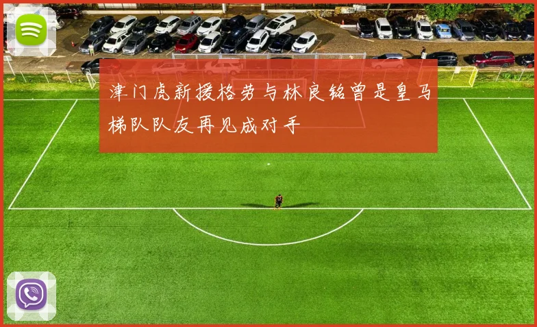 津门虎新援格劳与林良铭曾是皇马梯队队友再见成对手