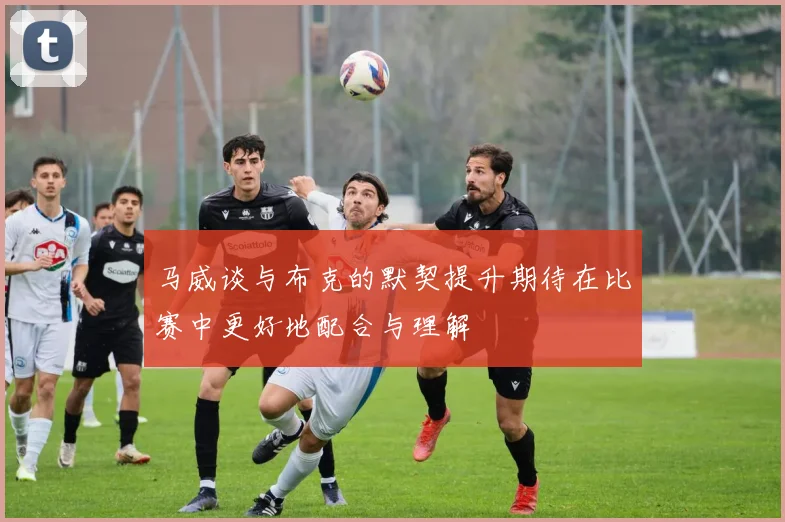 马威谈与布克的默契提升期待在比赛中更好地配合与理解