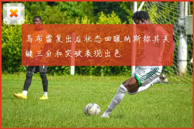 乌布雷复出后状态回暖纳斯称其关键三分和突破表现出色