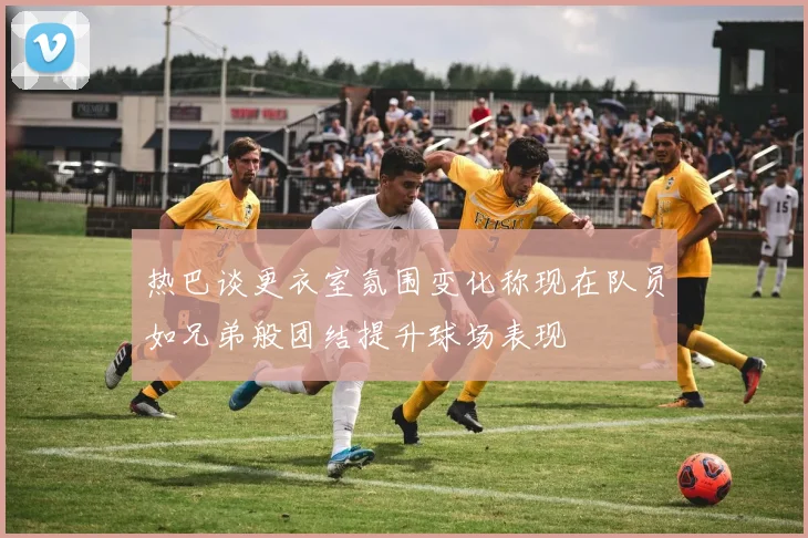 热巴谈更衣室氛围变化称现在队员如兄弟般团结提升球场表现