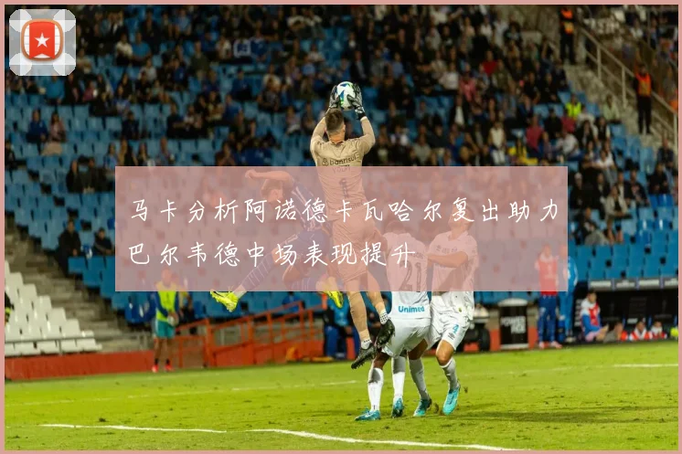 马卡分析阿诺德卡瓦哈尔复出助力巴尔韦德中场表现提升