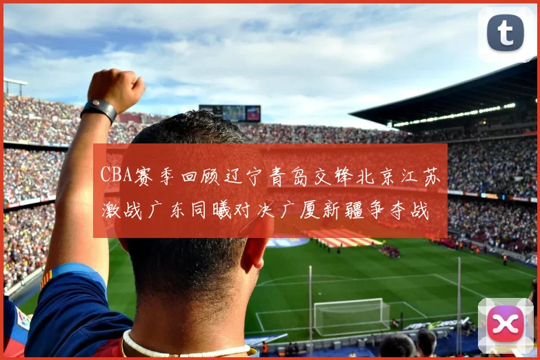 CBA赛季回顾辽宁青岛交锋北京江苏激战广东同曦对决广厦新疆争夺战精彩纷呈