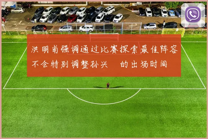 洪明甫强调通过比赛探索最佳阵容不会特别调整孙兴慜的出场时间