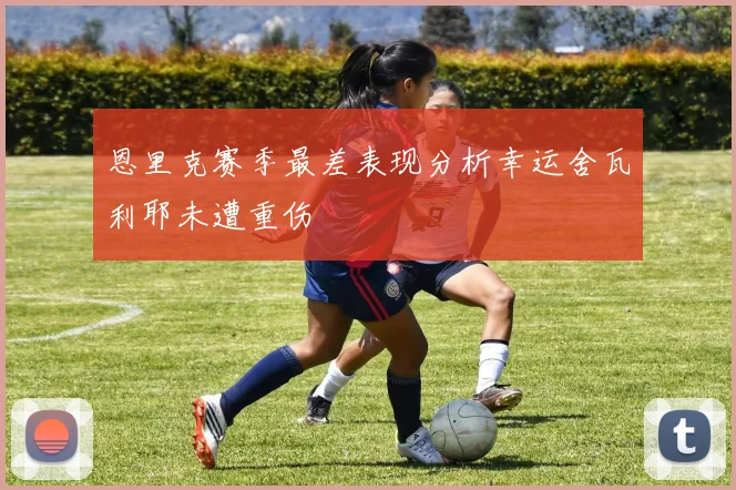 恩里克赛季最差表现分析幸运舍瓦利耶未遭重伤