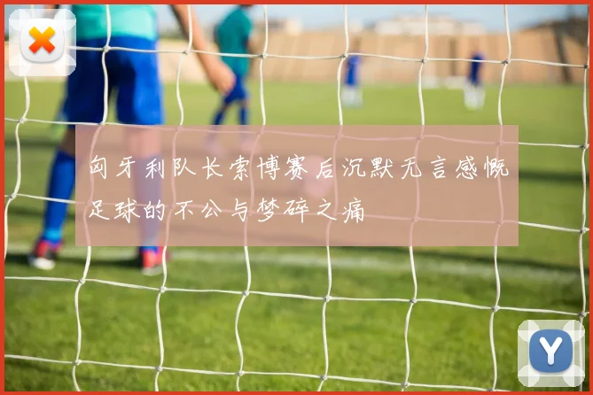 匈牙利队长索博赛后沉默无言感慨足球的不公与梦碎之痛