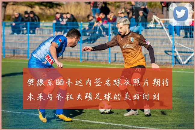 樊振东晒齐达内签名球衣照片期待未来与齐祖共踢足球的美好时刻