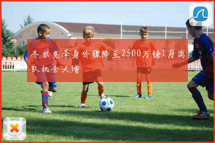 齐尔克泽身价骤降至2500万镑1月离队机会大增