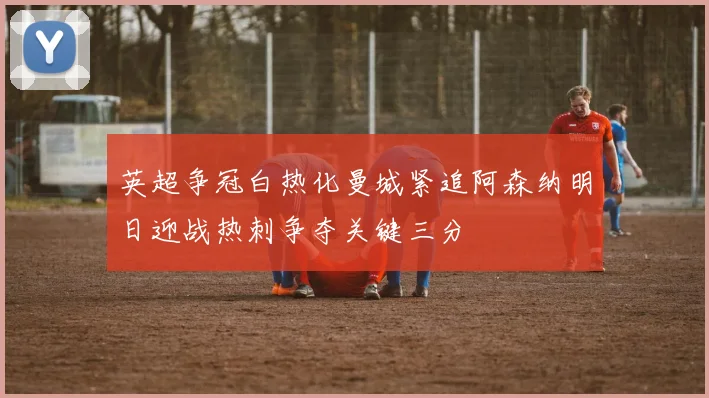 英超争冠白热化曼城紧追阿森纳明日迎战热刺争夺关键三分