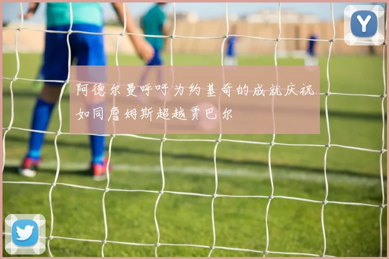 阿德尔曼呼吁为约基奇的成就庆祝如同詹姆斯超越贾巴尔