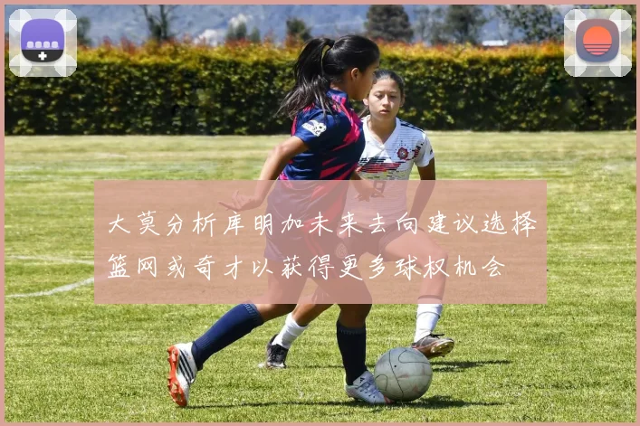 大莫分析库明加未来去向建议选择篮网或奇才以获得更多球权机会