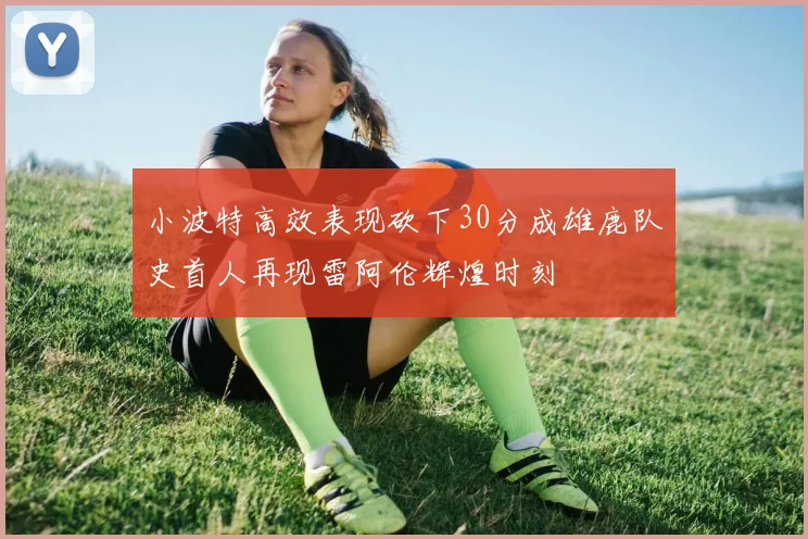 小波特高效表现砍下30分成雄鹿队史首人再现雷阿伦辉煌时刻