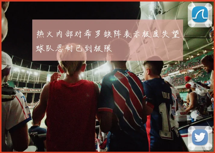 热火内部对希罗缺阵表示极度失望球队忍耐已到极限