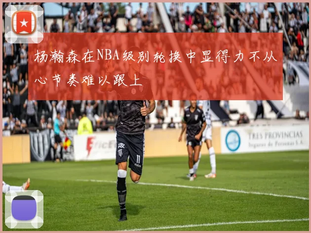 杨瀚森在NBA级别轮换中显得力不从心节奏难以跟上