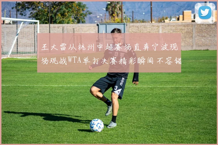 王大雷从杭州中超赛场直奔宁波现场观战WTA单打决赛精彩瞬间不容错过