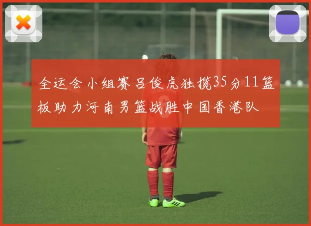 全运会小组赛吕俊虎独揽35分11篮板助力河南男篮战胜中国香港队