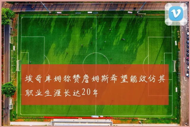 埃奇库姆称赞詹姆斯希望能效仿其职业生涯长达20年