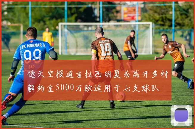 德天空报道吉拉西明夏或离开多特解约金5000万欧适用于七支球队