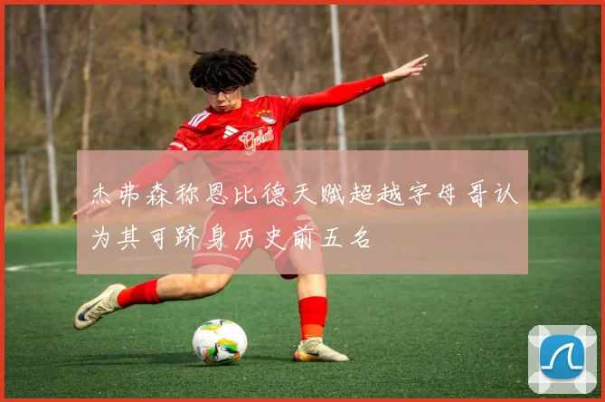 杰弗森称恩比德天赋超越字母哥认为其可跻身历史前五名