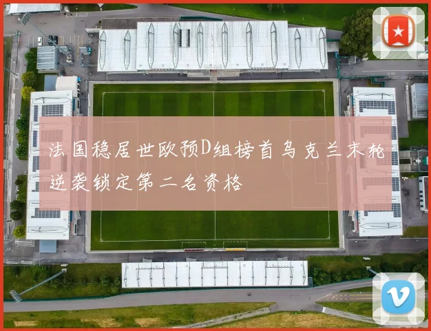 法国稳居世欧预D组榜首乌克兰末轮逆袭锁定第二名资格