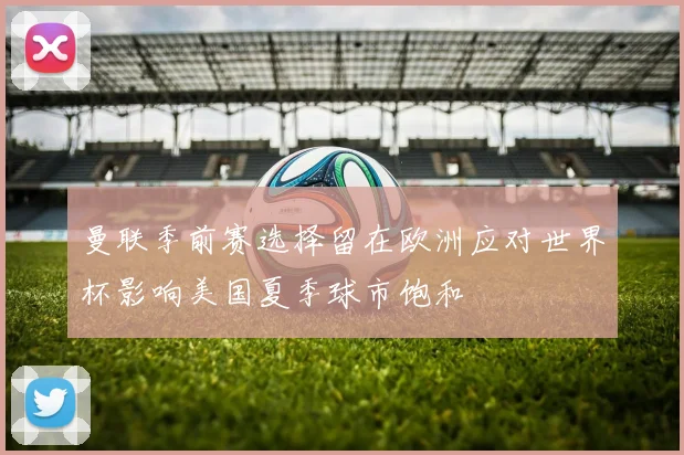 曼联季前赛选择留在欧洲应对世界杯影响美国夏季球市饱和